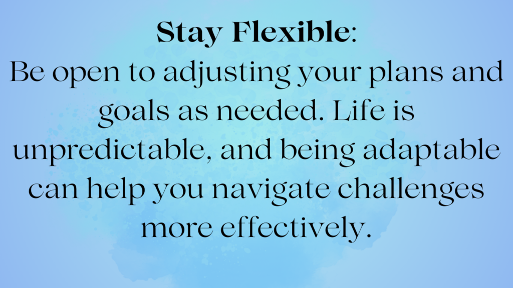 Stay Flexible: Be open to adjusting our plans and goals as needed. Life is unpredictable, and being adaptable can help you navigate challenges more effectively.