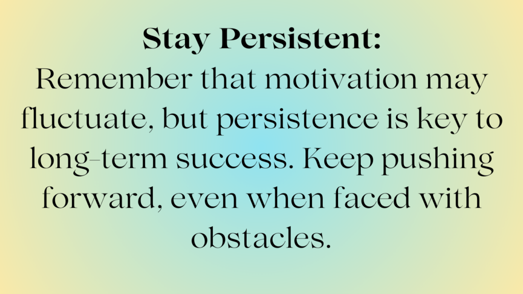 Stay Persistent: Remember that motivation may fluctuate, but persistence is key to long-term success. keep pushing forward, even when faced with obstacles.