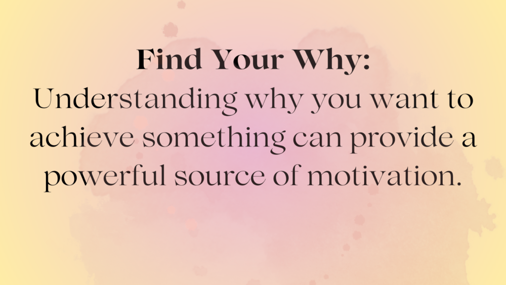 Find your why: understanding why you want to achieve something can provide a powerful source of motivation.